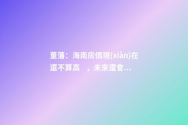 董藩：海南房價現(xiàn)在還不算高，未來還會持續(xù)上漲